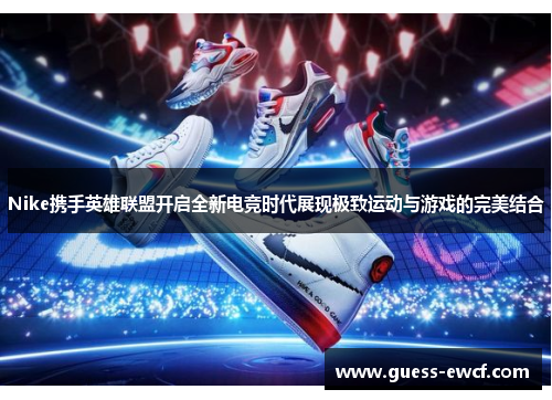 Nike携手英雄联盟开启全新电竞时代展现极致运动与游戏的完美结合